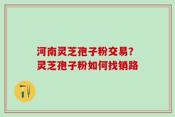 河南灵芝孢子粉交易?灵芝孢子粉如何找销路 河南灵芝孢子粉交易?灵芝孢子粉如何找销路