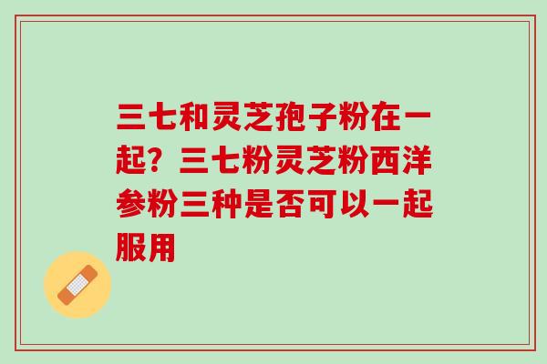 三七和灵芝孢子粉在一起？三七粉灵芝粉西洋参粉三种是否可以一起服用