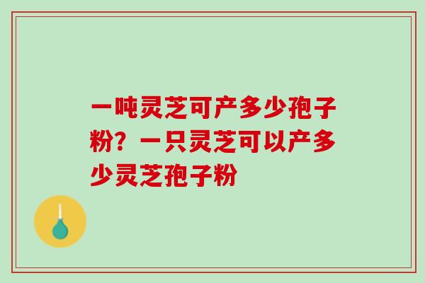 一吨灵芝可产多少孢子粉?一只灵芝可以产多少灵芝孢子粉 一吨灵芝可产多少孢子粉?一只灵芝可以产多少灵芝孢子粉