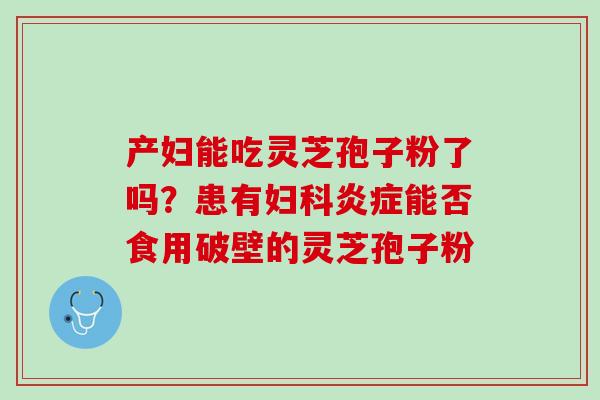 产妇能吃灵芝孢子粉了吗？患有妇科炎症能否食用破壁的灵芝孢子粉