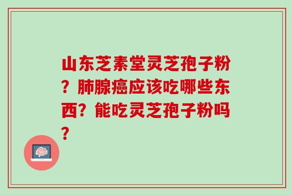 山东芝素堂灵芝孢子粉？肺腺癌应该吃哪些东西？能吃灵芝孢子粉吗？