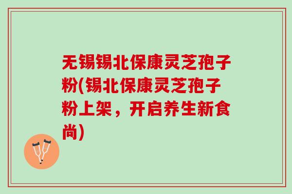 无锡锡北保康灵芝孢子粉(锡北保康灵芝孢子粉上架，开启养生新食尚)