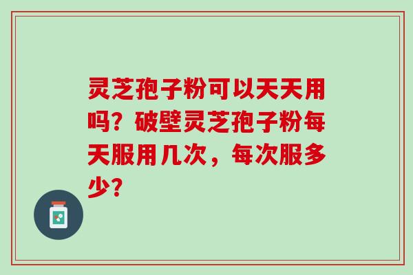 灵芝孢子粉可以天天用吗?破壁灵芝孢子粉每天服用几次,每次服多少? 灵芝孢子粉可以天天用吗?破壁灵芝孢子粉每天服用几次,每次服多少?