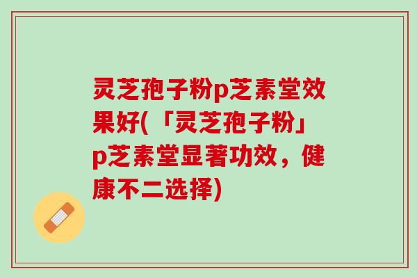 灵芝孢子粉p芝素堂效果好(「灵芝孢子粉」p芝素堂显著功效，健康不二选择)