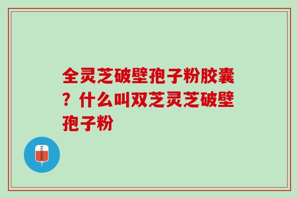 全灵芝破壁孢子粉胶囊?什么叫双芝灵芝破壁孢子粉 全灵芝破壁孢子粉胶囊?什么叫双芝灵芝破壁孢子粉