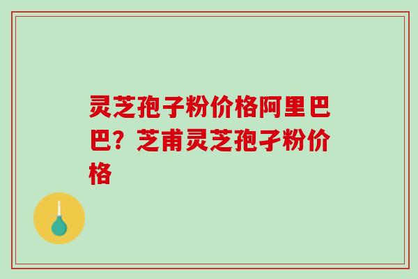 灵芝孢子粉价格阿里巴巴？芝甫灵芝孢孑粉价格