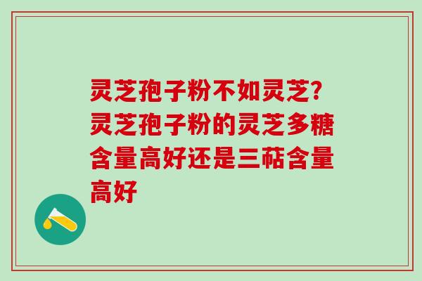 灵芝孢子粉不如灵芝？灵芝孢子粉的灵芝多糖含量高好还是三萜含量高好