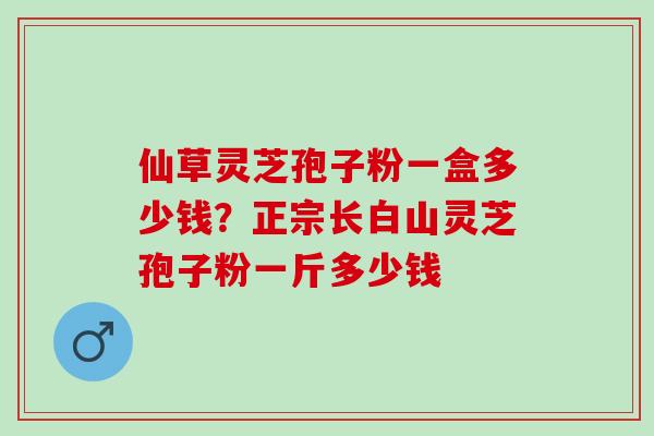 仙草灵芝孢子粉一盒多少钱?正宗长白山灵芝孢子粉一斤多少钱 仙草灵芝孢子粉一盒多少钱?正宗长白山灵芝孢子粉一斤多少钱