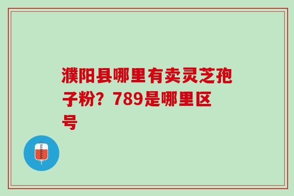 濮阳县哪里有卖灵芝孢子粉？789是哪里区号