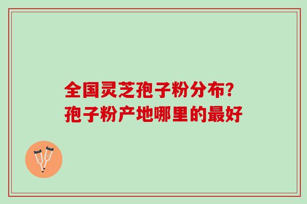 全国灵芝孢子粉分布？孢子粉产地哪里的好
