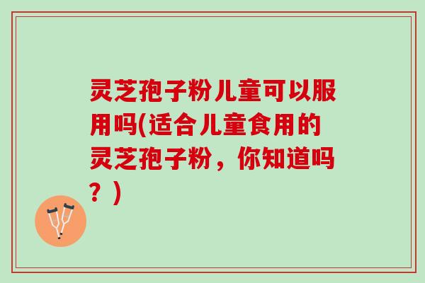 灵芝孢子粉儿童可以服用吗(适合儿童食用的灵芝孢子粉，你知道吗？)
