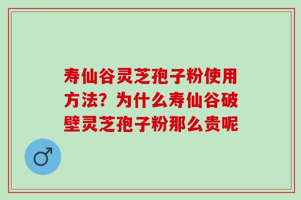 寿仙谷灵芝孢子粉使用方法？为什么寿仙谷破壁灵芝孢子粉那么贵呢
