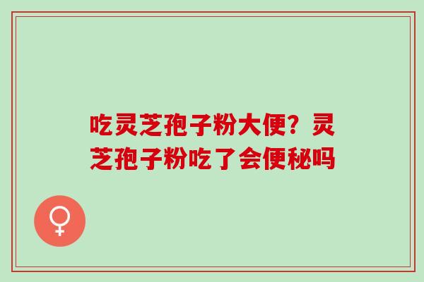 吃灵芝孢子粉大便?灵芝孢子粉吃了会吗 吃灵芝孢子粉大便?灵芝孢子粉吃了会吗