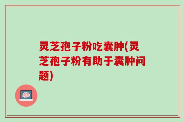 灵芝孢子粉吃囊肿(灵芝孢子粉有助于囊肿问题)