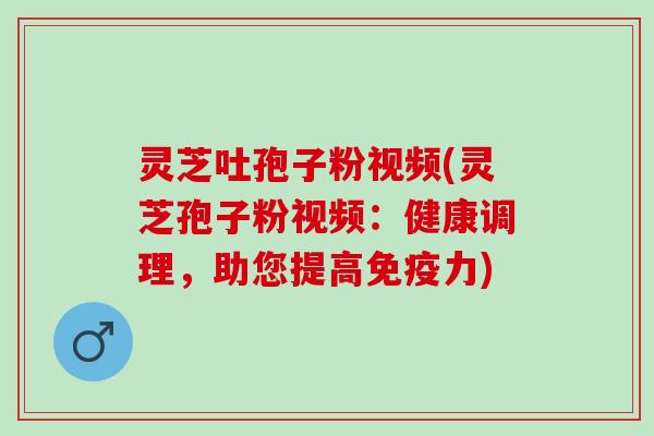 灵芝吐孢子粉视频(灵芝孢子粉视频：健康调理，助您提高免疫力)