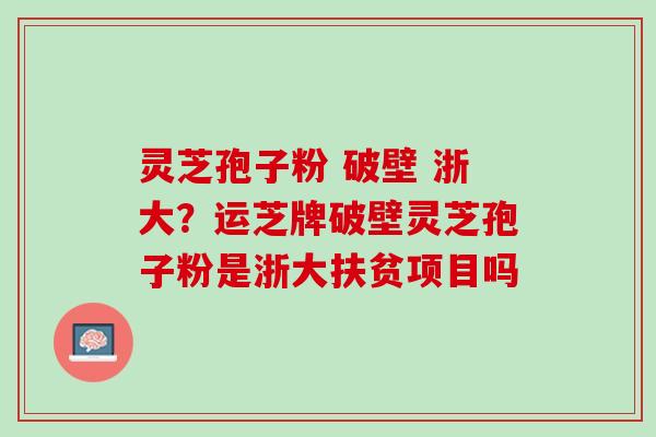 灵芝孢子粉 破壁 浙大？运芝牌破壁灵芝孢子粉是浙大扶贫项目吗