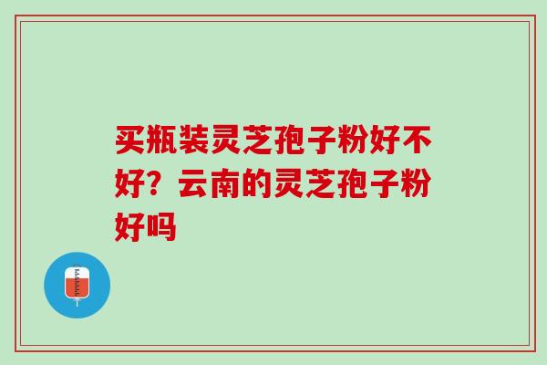 买瓶装灵芝孢子粉好不好?云南的灵芝孢子粉好吗 买瓶装灵芝孢子粉好不好?云南的灵芝孢子粉好吗