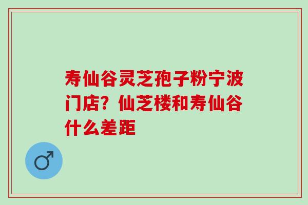 寿仙谷灵芝孢子粉宁波门店?仙芝楼和寿仙谷什么差距 寿仙谷灵芝孢子粉宁波门店?仙芝楼和寿仙谷什么差距