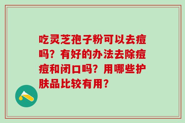 吃灵芝孢子粉可以去痘吗？有好的办法去除痘痘和闭口吗？用哪些护肤品比较有用？