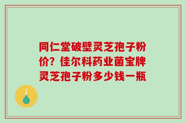 同仁堂破壁灵芝孢子粉价？佳尔科药业菌宝牌灵芝孢子粉多少钱一瓶
