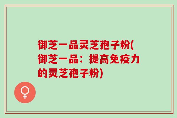 御芝一品灵芝孢子粉(御芝一品：提高免疫力的灵芝孢子粉)