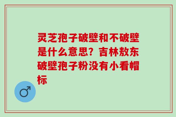 灵芝孢子破壁和不破壁是什么意思？吉林敖东破壁孢子粉没有小看帽标
