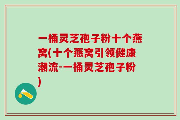 一桶灵芝孢子粉十个燕窝(十个燕窝引领健康潮流-一桶灵芝孢子粉)