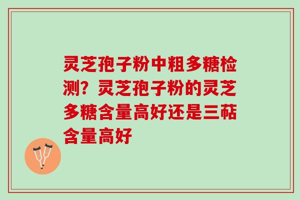 灵芝孢子粉中粗多糖检测?灵芝孢子粉的灵芝多糖含量高好还是三萜含量高好 灵芝孢子粉中粗多糖检测?灵芝孢子粉的灵芝多糖含量高好还是三萜含量高好