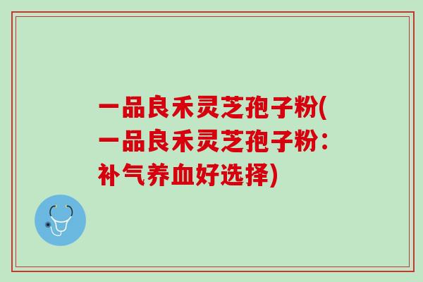 一品良禾灵芝孢子粉(一品良禾灵芝孢子粉:好选择) 一品良禾灵芝孢子粉(一品良禾灵芝孢子粉:好选择)