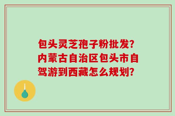 包头灵芝孢子粉批发？内蒙古自区包头市自驾游到西藏怎么规划？