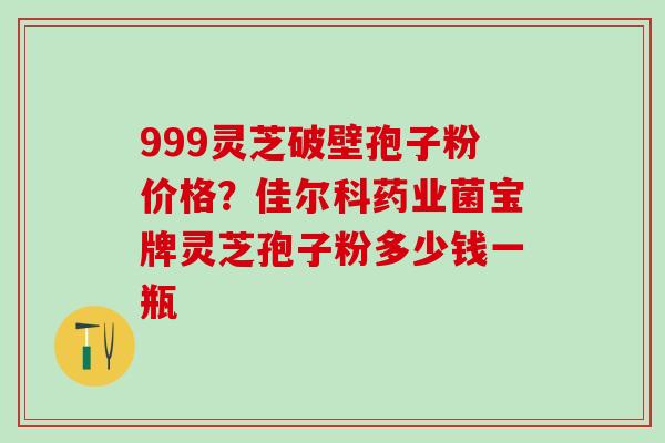 999灵芝破壁孢子粉价格？佳尔科药业菌宝牌灵芝孢子粉多少钱一瓶