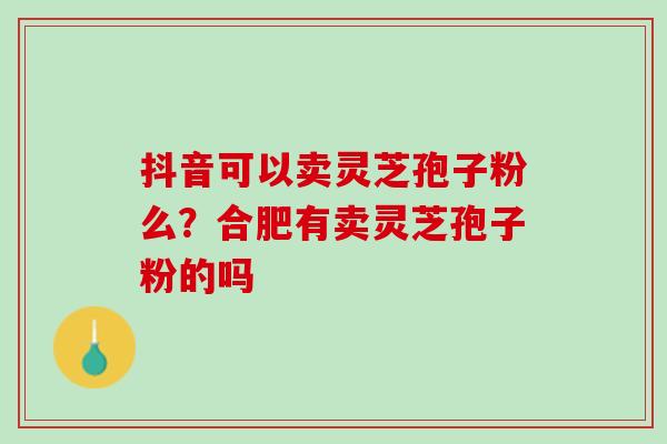抖音可以卖灵芝孢子粉么?合肥有卖灵芝孢子粉的吗 抖音可以卖灵芝孢子粉么?合肥有卖灵芝孢子粉的吗