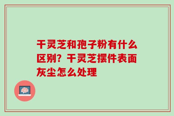 干灵芝和孢子粉有什么区别？干灵芝摆件表面灰尘怎么处理