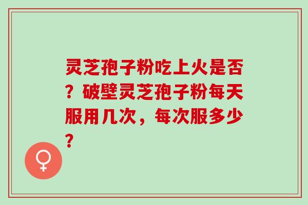 灵芝孢子粉吃上火是否？破壁灵芝孢子粉每天服用几次，每次服多少？