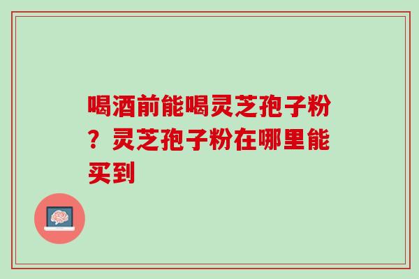 喝酒前能喝灵芝孢子粉？灵芝孢子粉在哪里能买到