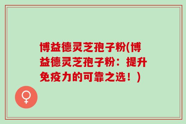 博益德灵芝孢子粉(博益德灵芝孢子粉:提升免疫力的可靠之选!) 博益德灵芝孢子粉(博益德灵芝孢子粉:提升免疫力的可靠之选!)