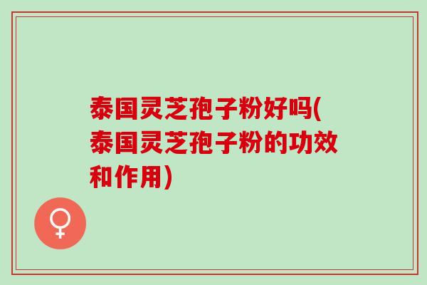 泰国灵芝孢子粉好吗(泰国灵芝孢子粉的功效和作用)
