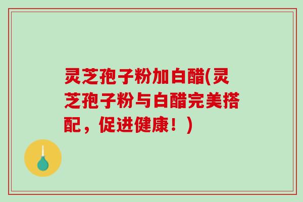 灵芝孢子粉加白醋(灵芝孢子粉与白醋完美搭配，促进健康！)