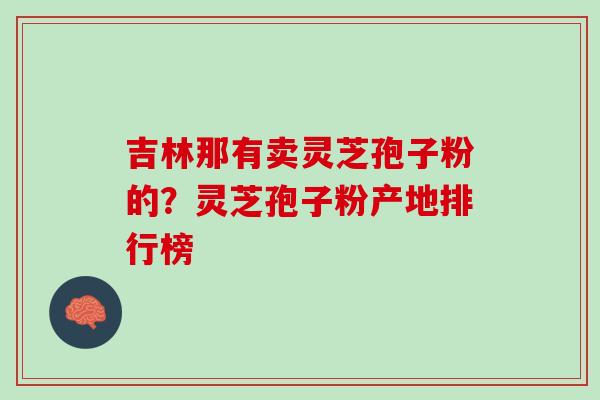 吉林那有卖灵芝孢子粉的?灵芝孢子粉产地排行榜 吉林那有卖灵芝孢子粉的?灵芝孢子粉产地排行榜