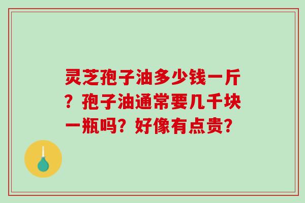 灵芝孢子油多少钱一斤?孢子油通常要几千块一瓶吗?好像有点贵? 灵芝孢子油多少钱一斤?孢子油通常要几千块一瓶吗?好像有点贵?