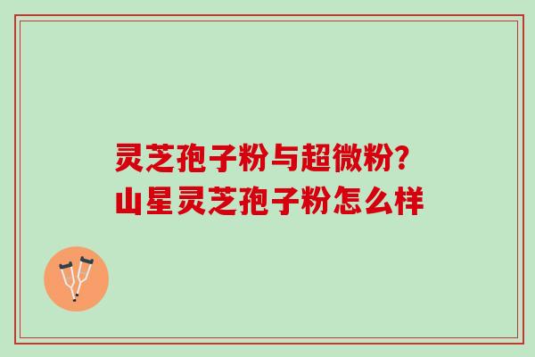 灵芝孢子粉与超微粉？山星灵芝孢子粉怎么样