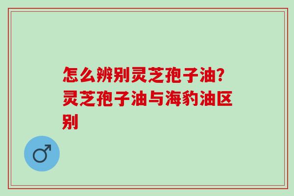 怎么辨别灵芝孢子油?灵芝孢子油与海豹油区别 怎么辨别灵芝孢子油?灵芝孢子油与海豹油区别