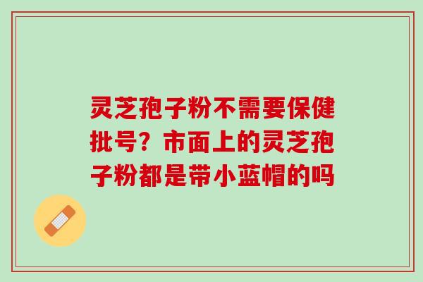 灵芝孢子粉不需要保健批号?市面上的灵芝孢子粉都是带小蓝帽的吗 灵芝孢子粉不需要保健批号?市面上的灵芝孢子粉都是带小蓝帽的吗