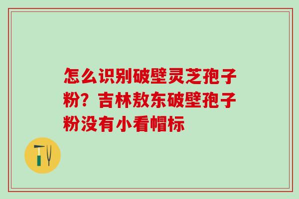 怎么识别破壁灵芝孢子粉？吉林敖东破壁孢子粉没有小看帽标