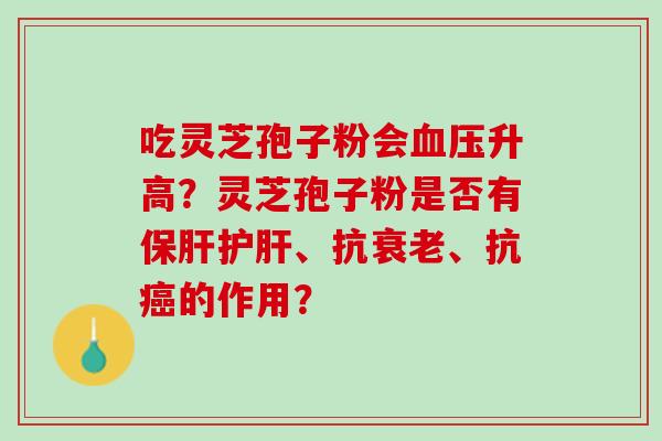 吃灵芝孢子粉会升高?灵芝孢子粉是否有、抗、抗的作用? 吃灵芝孢子粉会升高?灵芝孢子粉是否有、抗、抗的作用?