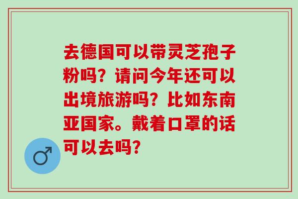 去德国可以带灵芝孢子粉吗?请问今年还可以出境旅游吗?比如东南亚国家。戴着口罩的话可以去吗? 去德国可以带灵芝孢子粉吗?请问今年还可以出境旅游吗?比如东南亚国家。戴着口罩的话可以去吗?
