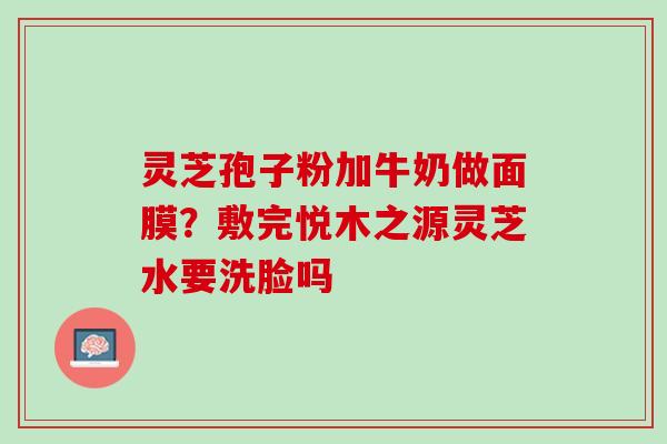 灵芝孢子粉加牛奶做面膜?敷完悦木之源灵芝水要洗脸吗 灵芝孢子粉加牛奶做面膜?敷完悦木之源灵芝水要洗脸吗