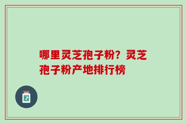 哪里灵芝孢子粉?灵芝孢子粉产地排行榜 哪里灵芝孢子粉?灵芝孢子粉产地排行榜