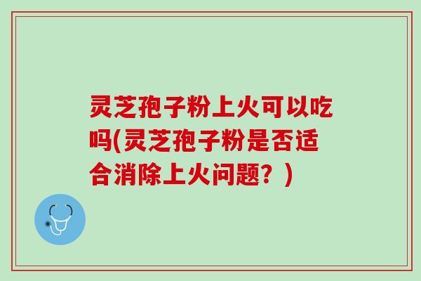 灵芝孢子粉上火可以吃吗(灵芝孢子粉是否适合消除上火问题？)