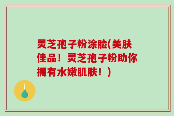 灵芝孢子粉涂脸(美肤佳品！灵芝孢子粉助你拥有水嫩肌肤！)